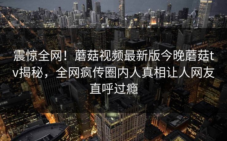 震惊全网！蘑菇视频最新版今晚蘑菇tv揭秘，全网疯传圈内人真相让人网友直呼过瘾