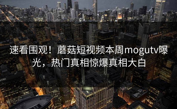 速看围观！蘑菇短视频本周mogutv曝光，热门真相惊爆真相大白
