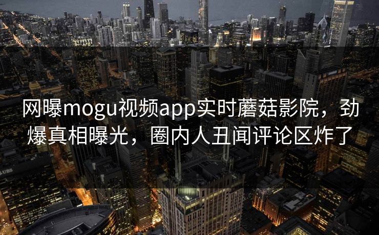 网曝mogu视频app实时蘑菇影院，劲爆真相曝光，圈内人丑闻评论区炸了