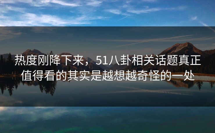 热度刚降下来，51八卦相关话题真正值得看的其实是越想越奇怪的一处
