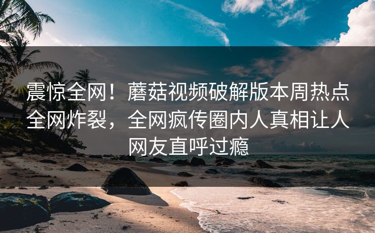 震惊全网！蘑菇视频破解版本周热点全网炸裂，全网疯传圈内人真相让人网友直呼过瘾