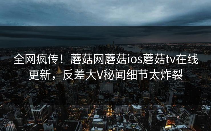 全网疯传！蘑菇网蘑菇ios蘑菇tv在线更新，反差大V秘闻细节太炸裂