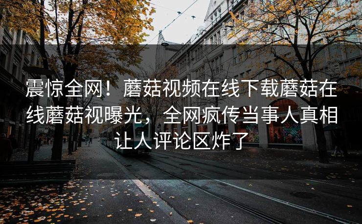 震惊全网！蘑菇视频在线下载蘑菇在线蘑菇视曝光，全网疯传当事人真相让人评论区炸了