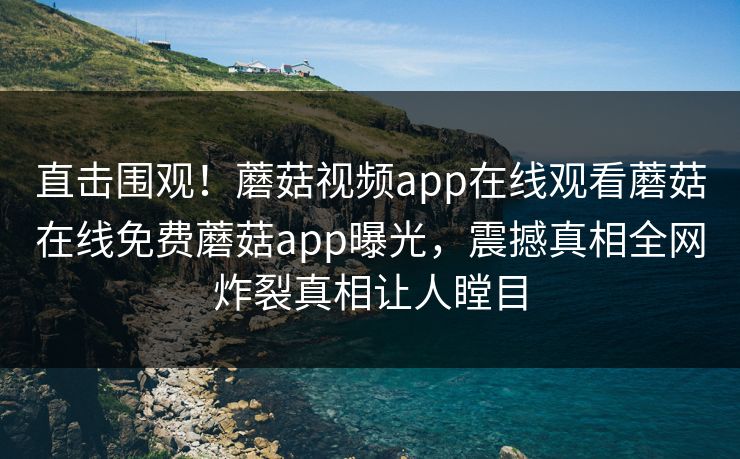 直击围观！蘑菇视频app在线观看蘑菇在线免费蘑菇app曝光，震撼真相全网炸裂真相让人瞠目