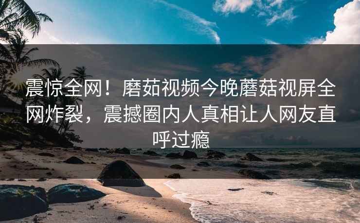 震惊全网！磨茹视频今晚蘑菇视屏全网炸裂，震撼圈内人真相让人网友直呼过瘾