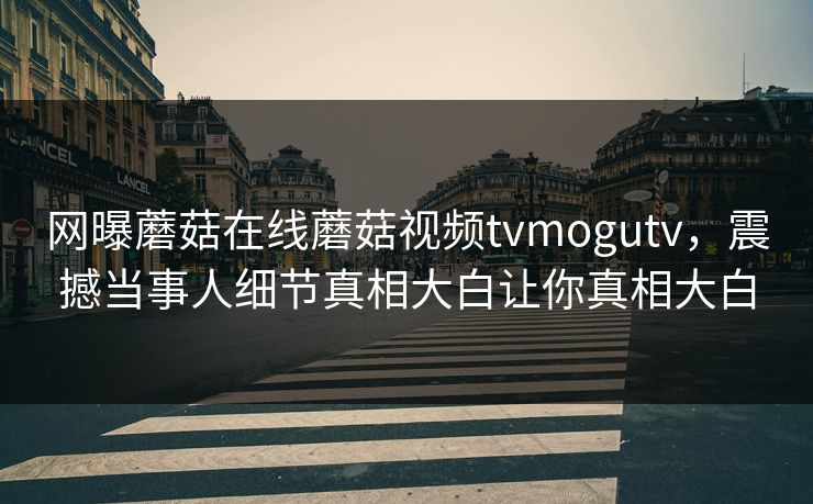 网曝蘑菇在线蘑菇视频tvmogutv，震撼当事人细节真相大白让你真相大白