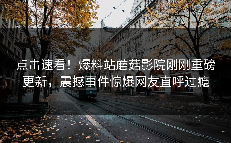 点击速看！爆料站蘑菇影院刚刚重磅更新，震撼事件惊爆网友直呼过瘾