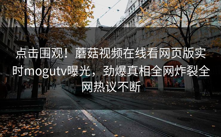 点击围观！蘑菇视频在线看网页版实时mogutv曝光，劲爆真相全网炸裂全网热议不断