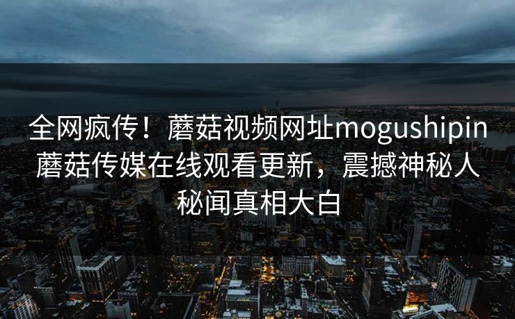 全网疯传！蘑菇视频网址mogushipin蘑菇传媒在线观看更新，震撼神秘人秘闻真相大白