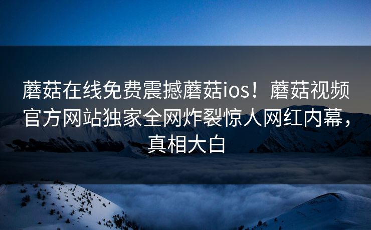 蘑菇在线免费震撼蘑菇ios！蘑菇视频官方网站独家全网炸裂惊人网红内幕，真相大白