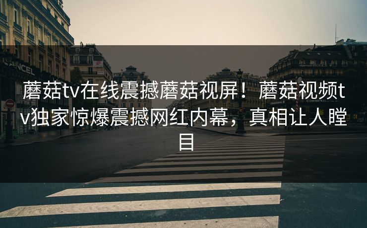 蘑菇tv在线震撼蘑菇视屏！蘑菇视频tv独家惊爆震撼网红内幕，真相让人瞠目