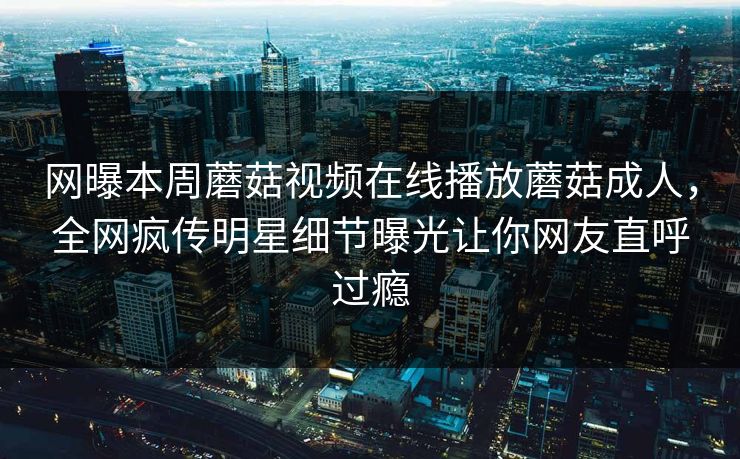 网曝本周蘑菇视频在线播放蘑菇成人，全网疯传明星细节曝光让你网友直呼过瘾