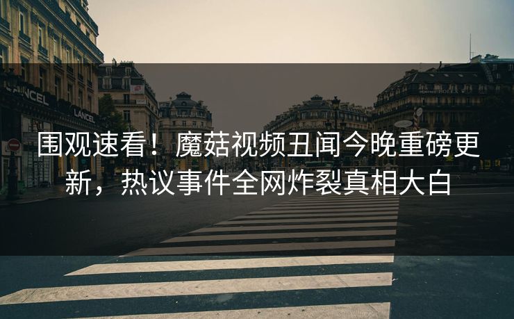 围观速看！魔菇视频丑闻今晚重磅更新，热议事件全网炸裂真相大白