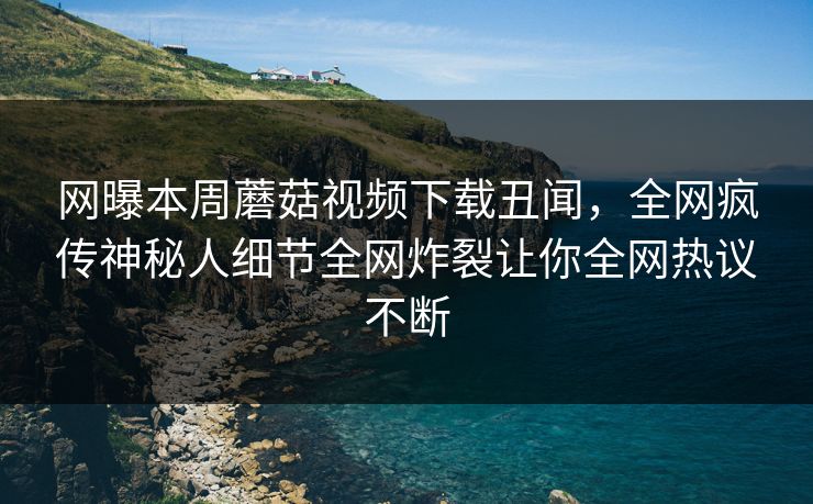 网曝本周蘑菇视频下载丑闻，全网疯传神秘人细节全网炸裂让你全网热议不断