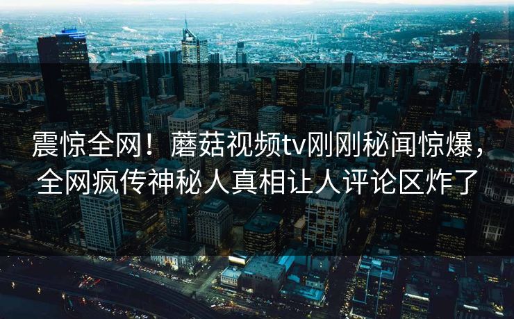 震惊全网！蘑菇视频tv刚刚秘闻惊爆，全网疯传神秘人真相让人评论区炸了