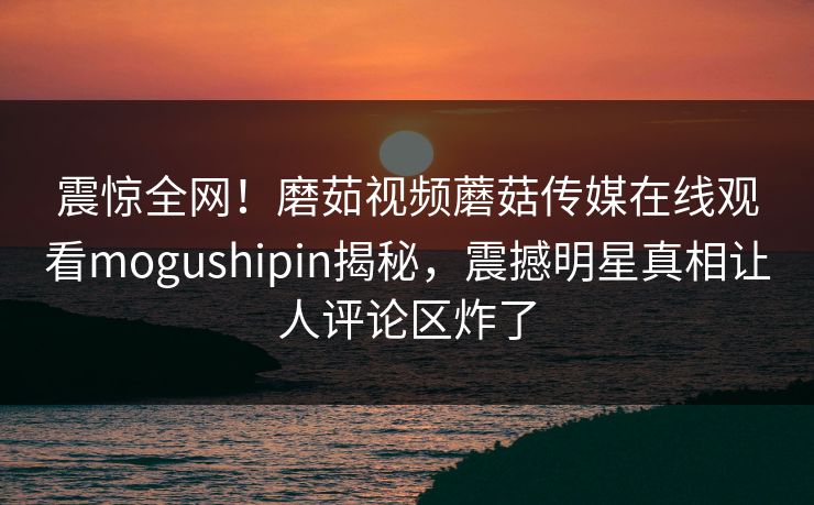 震惊全网！磨茹视频蘑菇传媒在线观看mogushipin揭秘，震撼明星真相让人评论区炸了