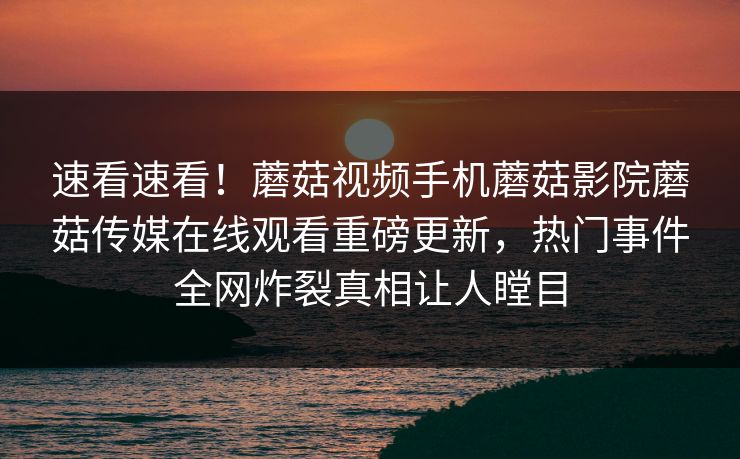 速看速看！蘑菇视频手机蘑菇影院蘑菇传媒在线观看重磅更新，热门事件全网炸裂真相让人瞠目