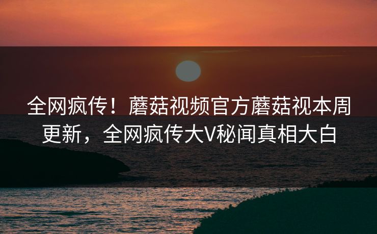 全网疯传！蘑菇视频官方蘑菇视本周更新，全网疯传大V秘闻真相大白