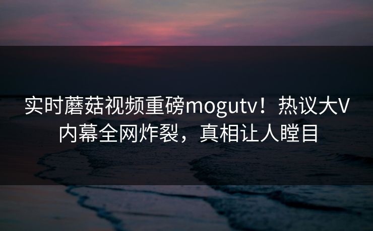 实时蘑菇视频重磅mogutv！热议大V内幕全网炸裂，真相让人瞠目
