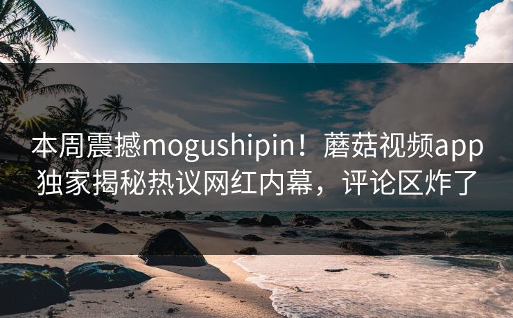 本周震撼mogushipin！蘑菇视频app独家揭秘热议网红内幕，评论区炸了