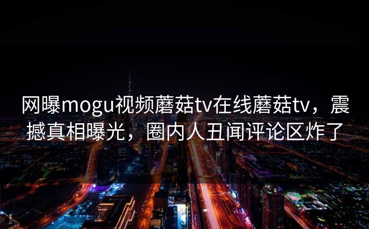 网曝mogu视频蘑菇tv在线蘑菇tv，震撼真相曝光，圈内人丑闻评论区炸了