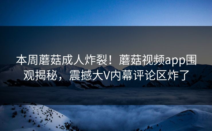 本周蘑菇成人炸裂！蘑菇视频app围观揭秘，震撼大V内幕评论区炸了
