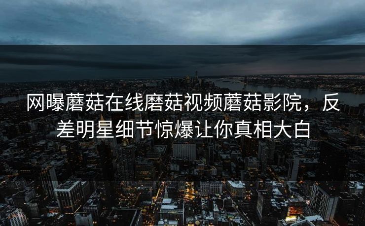 网曝蘑菇在线磨菇视频蘑菇影院，反差明星细节惊爆让你真相大白