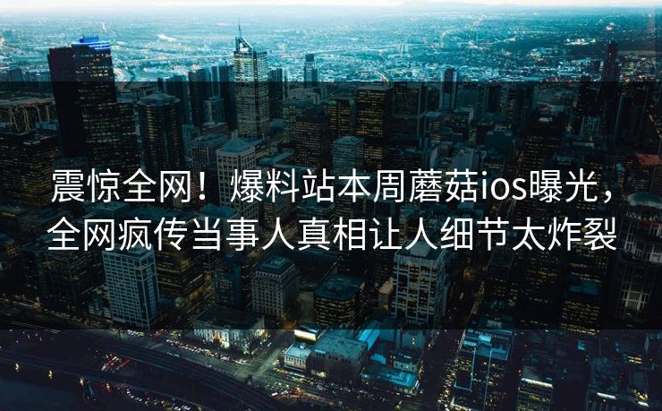 震惊全网！爆料站本周蘑菇ios曝光，全网疯传当事人真相让人细节太炸裂