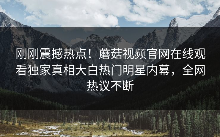 刚刚震撼热点！蘑菇视频官网在线观看独家真相大白热门明星内幕，全网热议不断