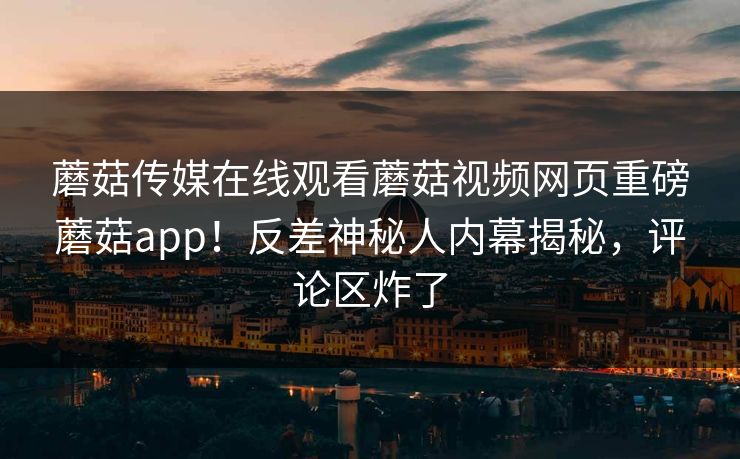 蘑菇传媒在线观看蘑菇视频网页重磅蘑菇app！反差神秘人内幕揭秘，评论区炸了