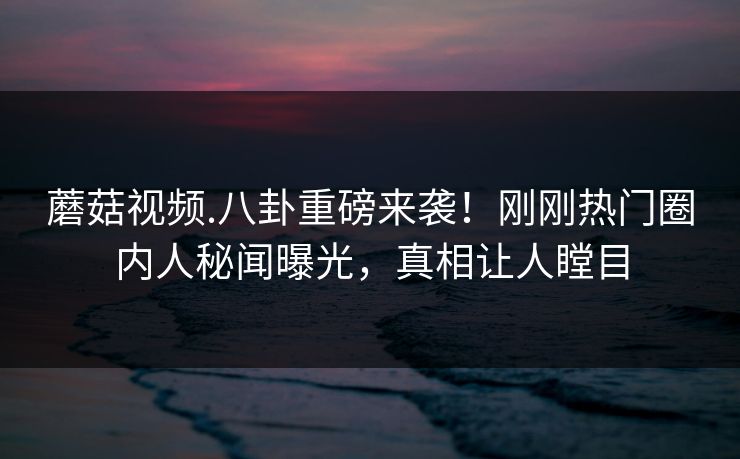蘑菇视频.八卦重磅来袭！刚刚热门圈内人秘闻曝光，真相让人瞠目
