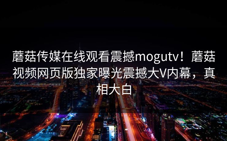 蘑菇传媒在线观看震撼mogutv！蘑菇视频网页版独家曝光震撼大V内幕，真相大白