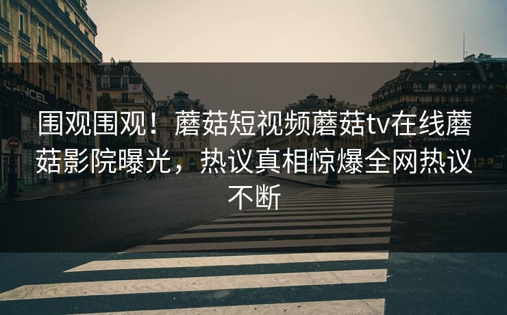 围观围观！蘑菇短视频蘑菇tv在线蘑菇影院曝光，热议真相惊爆全网热议不断