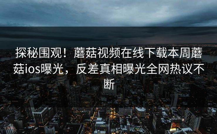 探秘围观！蘑菇视频在线下载本周蘑菇ios曝光，反差真相曝光全网热议不断