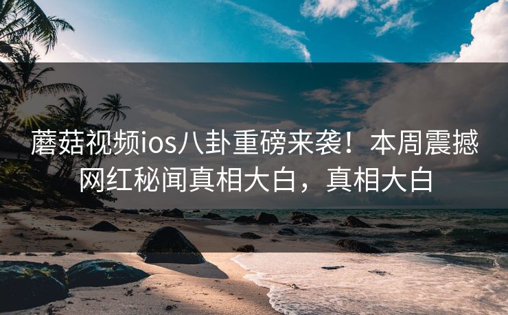 蘑菇视频ios八卦重磅来袭！本周震撼网红秘闻真相大白，真相大白