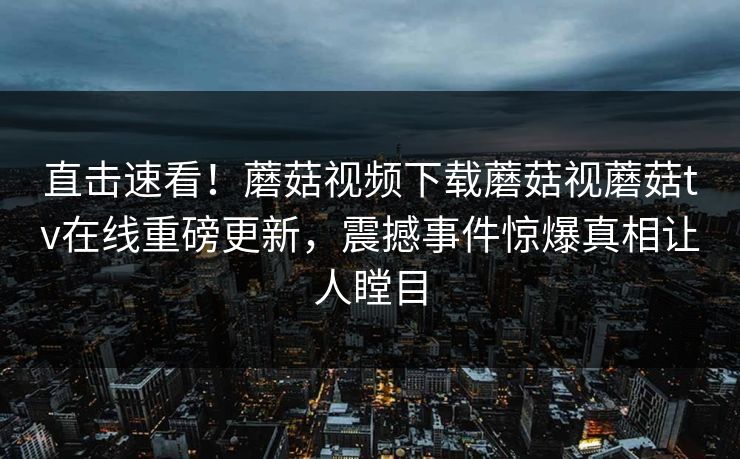 直击速看！蘑菇视频下载蘑菇视蘑菇tv在线重磅更新，震撼事件惊爆真相让人瞠目