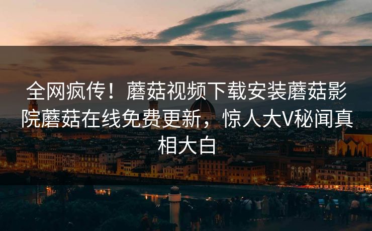 全网疯传！蘑菇视频下载安装蘑菇影院蘑菇在线免费更新，惊人大V秘闻真相大白