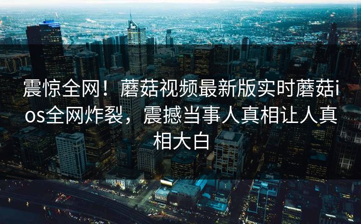 震惊全网！蘑菇视频最新版实时蘑菇ios全网炸裂，震撼当事人真相让人真相大白