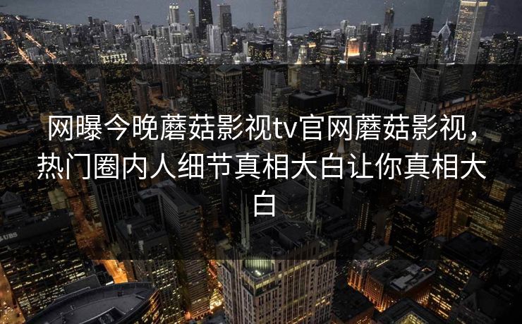 网曝今晚蘑菇影视tv官网蘑菇影视，热门圈内人细节真相大白让你真相大白