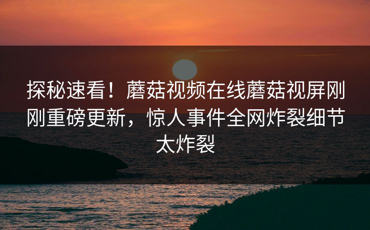 探秘速看！蘑菇视频在线蘑菇视屏刚刚重磅更新，惊人事件全网炸裂细节太炸裂