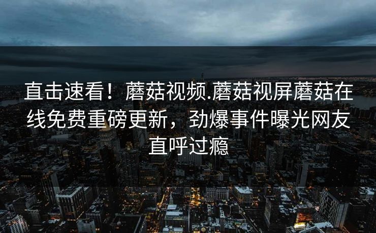 直击速看！蘑菇视频.蘑菇视屏蘑菇在线免费重磅更新，劲爆事件曝光网友直呼过瘾