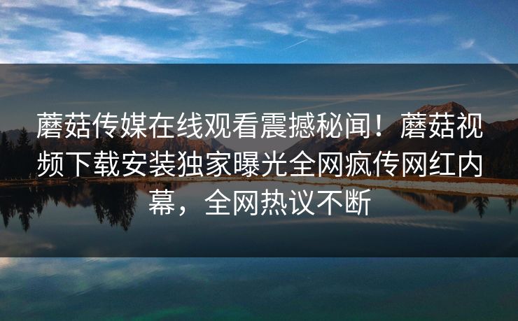 蘑菇传媒在线观看震撼秘闻！蘑菇视频下载安装独家曝光全网疯传网红内幕，全网热议不断