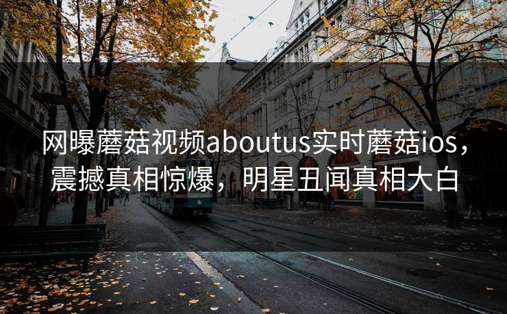 网曝蘑菇视频aboutus实时蘑菇ios，震撼真相惊爆，明星丑闻真相大白