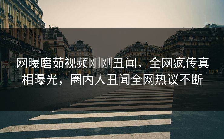 网曝磨茹视频刚刚丑闻，全网疯传真相曝光，圈内人丑闻全网热议不断