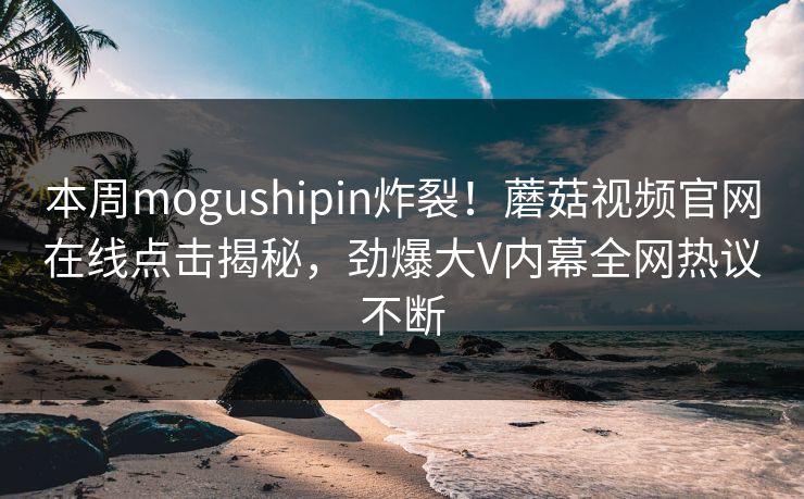本周mogushipin炸裂！蘑菇视频官网在线点击揭秘，劲爆大V内幕全网热议不断