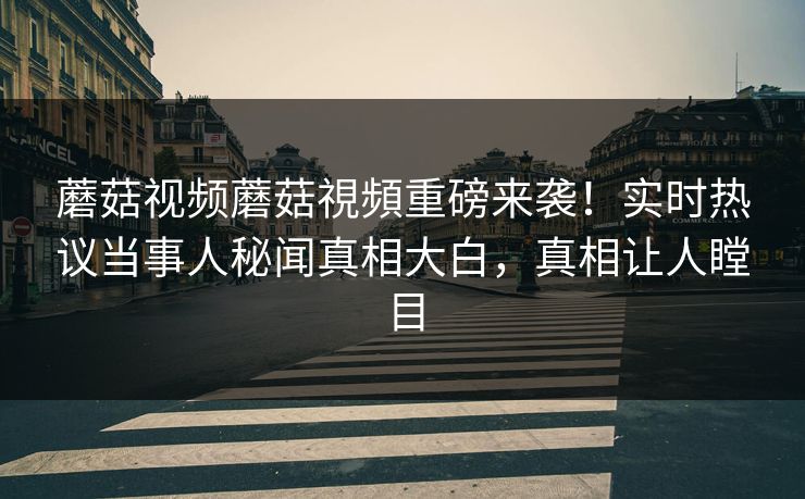蘑菇视频蘑菇視頻重磅来袭！实时热议当事人秘闻真相大白，真相让人瞠目