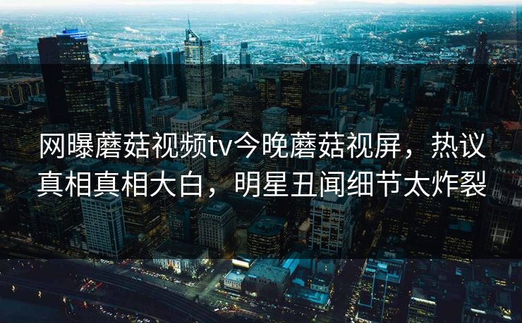 网曝蘑菇视频tv今晚蘑菇视屏，热议真相真相大白，明星丑闻细节太炸裂