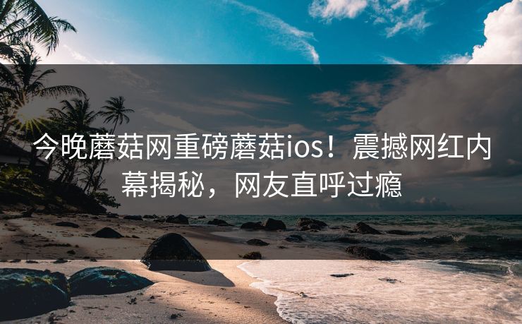 今晚蘑菇网重磅蘑菇ios！震撼网红内幕揭秘，网友直呼过瘾