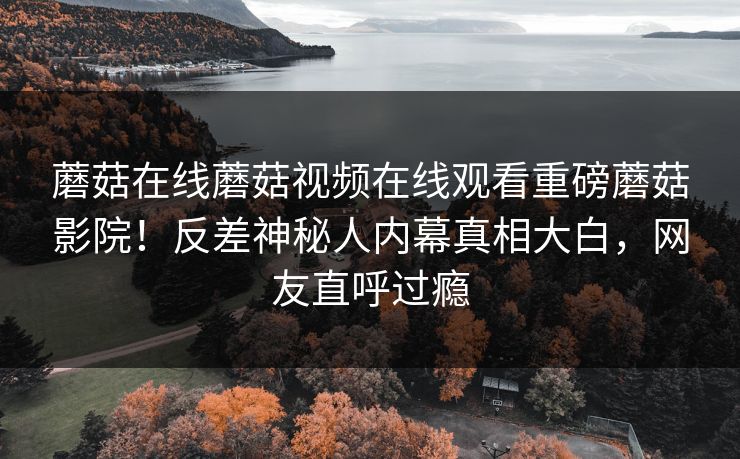 蘑菇在线蘑菇视频在线观看重磅蘑菇影院！反差神秘人内幕真相大白，网友直呼过瘾