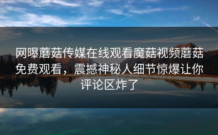网曝蘑菇传媒在线观看魔菇视频蘑菇免费观看，震撼神秘人细节惊爆让你评论区炸了